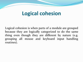 Logical cohesion
Logical cohesion is when parts of a module are grouped
because they are logically categorized to do the same
thing even though they are different by nature (e.g.
grouping all mouse and keyboard input handling
routines).
 