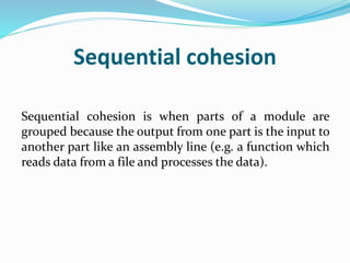 Sequential cohesion
Sequential cohesion is when parts of a module are
grouped because the output from one part is the input to
another part like an assembly line (e.g. a function which
reads data from a file and processes the data).
 