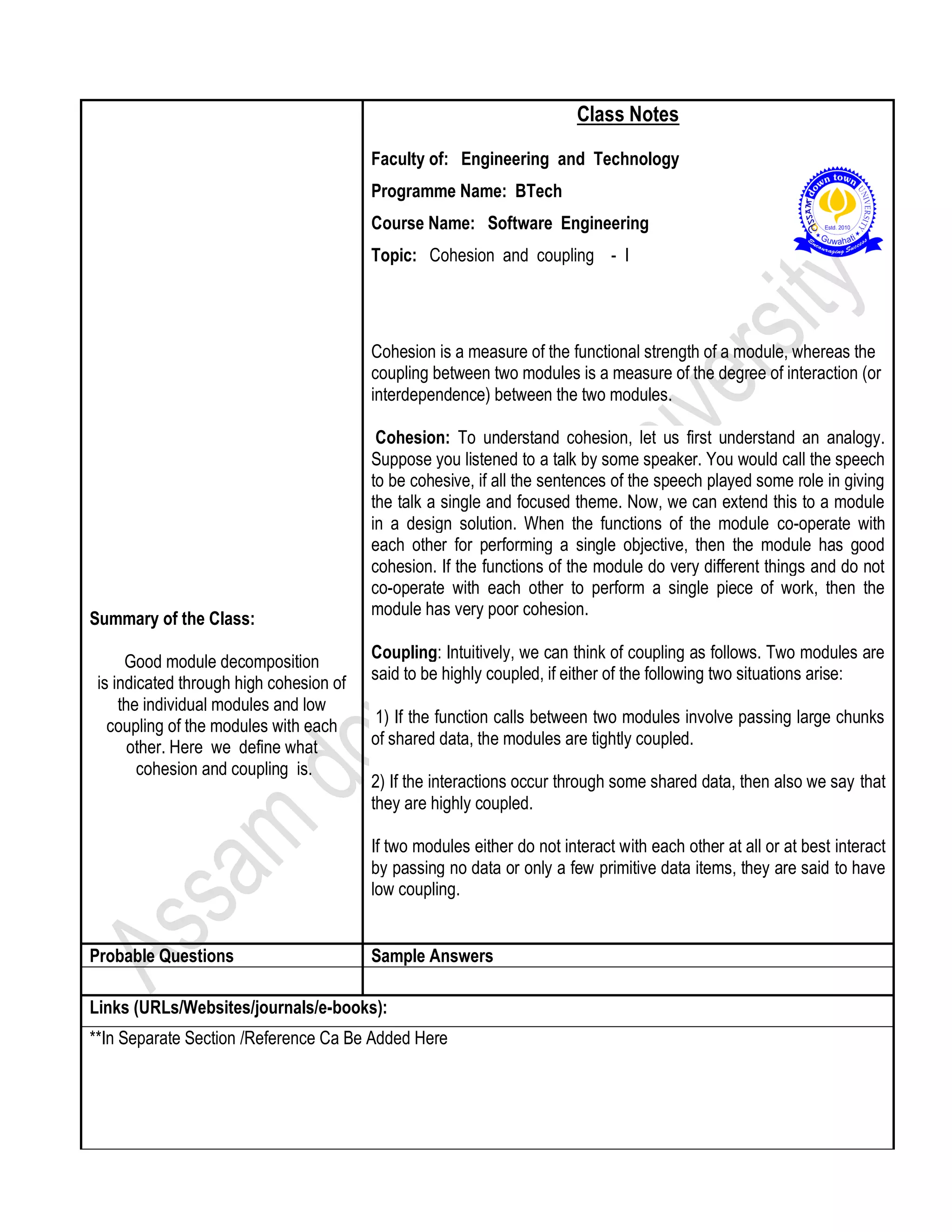 Summary of the Class:
Good module decomposition
is indicated through high cohesion of
the individual modules and low
coupling of the modules with each
other. Here we define what
cohesion and coupling is.
Class Notes
Faculty of: Engineering and Technology
Programme Name: BTech
Course Name: Software Engineering
Topic: Cohesion and coupling - I
Cohesion is a measure of the functional strength of a module, whereas the
coupling between two modules is a measure of the degree of interaction (or
interdependence) between the two modules.
Cohesion: To understand cohesion, let us first understand an analogy.
Suppose you listened to a talk by some speaker. You would call the speech
to be cohesive, if all the sentences of the speech played some role in giving
the talk a single and focused theme. Now, we can extend this to a module
in a design solution. When the functions of the module co-operate with
each other for performing a single objective, then the module has good
cohesion. If the functions of the module do very different things and do not
co-operate with each other to perform a single piece of work, then the
module has very poor cohesion.
Coupling: Intuitively, we can think of coupling as follows. Two modules are
said to be highly coupled, if either of the following two situations arise:
1) If the function calls between two modules involve passing large chunks
of shared data, the modules are tightly coupled.
2) If the interactions occur through some shared data, then also we say that
they are highly coupled.
If two modules either do not interact with each other at all or at best interact
by passing no data or only a few primitive data items, they are said to have
low coupling.
Probable Questions Sample Answers
Links (URLs/Websites/journals/e-books):
**In Separate Section /Reference Ca Be Added Here
 