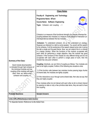 Summary of the Class:
Good module decomposition
is indicated through high cohesion of
the individual modules and low
coupling of the modules with each
other. Here we define what
cohesion and coupling is.
Class Notes
Faculty of: Engineering and Technology
Programme Name: BTech
Course Name: Software Engineering
Topic: Cohesion and coupling - I
Cohesion is a measure of the functional strength of a module, whereas the
coupling between two modules is a measure of the degree of interaction (or
interdependence) between the two modules.
Cohesion: To understand cohesion, let us first understand an analogy.
Suppose you listened to a talk by some speaker. You would call the speech
to be cohesive, if all the sentences of the speech played some role in giving
the talk a single and focused theme. Now, we can extend this to a module
in a design solution. When the functions of the module co-operate with
each other for performing a single objective, then the module has good
cohesion. If the functions of the module do very different things and do not
co-operate with each other to perform a single piece of work, then the
module has very poor cohesion.
Coupling: Intuitively, we can think of coupling as follows. Two modules are
said to be highly coupled, if either of the following two situations arise:
1) If the function calls between two modules involve passing large chunks
of shared data, the modules are tightly coupled.
2) If the interactions occur through some shared data, then also we say that
they are highly coupled.
If two modules either do not interact with each other at all or at best interact
by passing no data or only a few primitive data items, they are said to have
low coupling.
Probable Questions Sample Answers
Links (URLs/Websites/journals/e-books):
**In Separate Section /Reference Ca Be Added Here
 