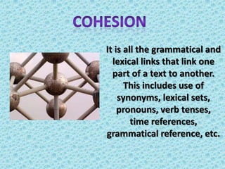 cohesionIt is all the grammatical and lexical links that link one part of a text to another. This includes use of synonyms, lexical sets, pronouns, verb tenses, time references, grammatical reference, etc. 