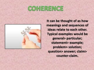 COHERENCEIt can be thought of as how meanings and sequences of ideas relate to each other. Typical examples would be general> particular; statement> example; problem> solution; question> answer; claim> counter-claim.