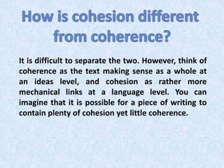 How is cohesion different from coherence?It is difficult to separate the two. However, think of coherence as the text making sense as a whole at an ideas level, and cohesion as rather more mechanical links at a language level. You can imagine that it is possible for a piece of writing to contain plenty of cohesion yet little coherence.