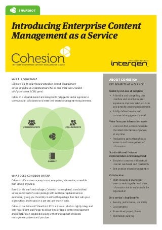 SNAPSHOT

Introducing Enterprise Content
Management as a Service

WHAT IS COHESION?

ABOUT COHESION

Cohesion is a Microsoft-based enterprise content management
service available as a standardised offer as part of the New Zealand
all-of-government ECMS panel.

KEY BENEFITS AT A GLANCE:

Cohesion is cloud-delivered and designed to help public sector agencies to
communicate, collaborate and meet their records management requirements.

Usability and ease of adoption
•	 A familiar and compelling user
interface and an intuitive user
experience improves adoption rates
and simplifies training requirements
•	 A fully defined service and
commercial engagement model
Value from your information assets
•	 Users can find, access and create
the latest information anywhere,
at any time
•	 Productivity gains through easy
access to and management of
information
Standards-based features,
implementation and management
•	 Simple to consume, with reduced
internal overheads and constraints
•	 Best practice records management

WHAT DOES COHESION OFFER?

Collaboration

Cohesion offers a secure, easy to use, enterprise-grade service, accessible
from almost anywhere.

•	 Team focused, allowing your
users to work together and share
information inside and outside the
organisation

Based on Microsoft technologies, Cohesion is a templated, standardised
service comprised of a core package with additional optional service
extensions, giving you the ability to define the package that best suits your
organisation, and to pay on a per user, per month basis.
Cohesion has Microsoft SharePoint 2013 at its core, which is tightly integrated
with RecordPoint and Pingar to deliver best of breed content management
and collaboration capabilities along with strong support of records
management patterns and practices.

‘As a service’ cloud benefits
•	 Security, performance, scalability
•	 Cost certainty
•	 Streamlined project phases
•	 Technology currency

 