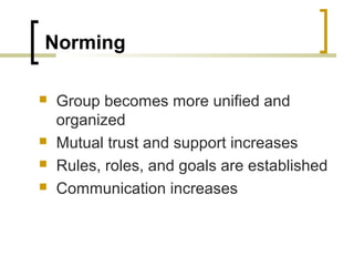 Norming






Group becomes more unified and
organized
Mutual trust and support increases
Rules, roles, and goals are established
Communication increases

 