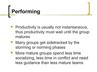 Performing






Productivity is usually not instantaneous,
thus productivity must wait until the group
matures
Many groups get sidetracked by the
storming or norming phases
More mature groups spend less time
socializing, less time in conflict and need
less guidance than less mature teams

 