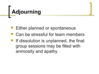Adjourning




Either planned or spontaneous
Can be stressful for team members
If dissolution is unplanned, the final
group sessions may be filled with
animosity and apathy

 