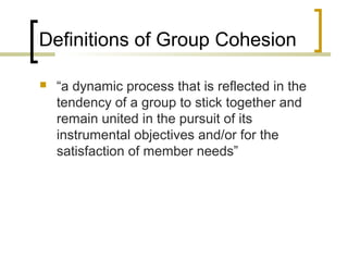 Definitions of Group Cohesion


“a dynamic process that is reflected in the
tendency of a group to stick together and
remain united in the pursuit of its
instrumental objectives and/or for the
satisfaction of member needs”

 