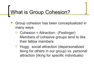 What is Group Cohesion?


Group cohesion has been conceptualized in
many ways
 Cohesion = Attraction: (Festinger)
Members of cohesive groups tend to like
their fellow members
 Hogg: social attraction (depersonalized
liking for others in our group) vs. personal
attraction (liking for specific individuals)

 