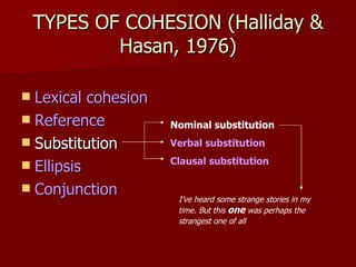 TYPES OF COHESION (Halliday & Hasan, 1976) Lexical cohesion Reference Substitution Ellipsis Conjunction Nominal substitution Verbal substitution Clausal substitution I’ve heard some strange stories in my time. But this  one  was perhaps the strangest one of all   