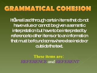 It’s realized through certain items that do not have value or cannot be given a semantic interpretation but have to be interpreted by reference to other items or to an information that must be found somewhere else inside or outside the text. These items are:  REFERENCE  and  REFERENT 