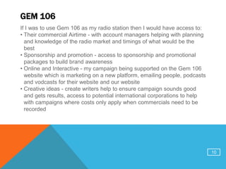 GEM 106
If I was to use Gem 106 as my radio station then I would have access to:
• Their commercial Airtime - with account managers helping with planning
and knowledge of the radio market and timings of what would be the
best
• Sponsorship and promotion - access to sponsorship and promotional
packages to build brand awareness
• Online and Interactive - my campaign being supported on the Gem 106
website which is marketing on a new platform, emailing people, podcasts
and vodcasts for their website and our website
• Creative ideas - create writers help to ensure campaign sounds good
and gets results, access to potential international corporations to help
with campaigns where costs only apply when commercials need to be
recorded
10
 