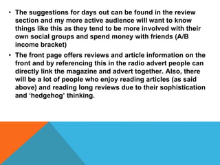 • The suggestions for days out can be found in the review
section and my more active audience will want to know
things like this as they tend to be more involved with their
own social groups and spend money with friends (A/B
income bracket)
• The front page offers reviews and article information on the
front and by referencing this in the radio advert people can
directly link the magazine and advert together. Also, there
will be a lot of people who enjoy reading articles (as said
above) and reading long reviews due to their sophistication
and ‘hedgehog’ thinking.
 