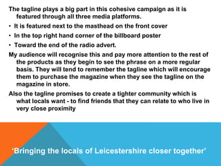 The tagline plays a big part in this cohesive campaign as it is
featured through all three media platforms.
• It is featured next to the masthead on the front cover
• In the top right hand corner of the billboard poster
• Toward the end of the radio advert.
My audience will recognise this and pay more attention to the rest of
the products as they begin to see the phrase on a more regular
basis. They will tend to remember the tagline which will encourage
them to purchase the magazine when they see the tagline on the
magazine in store.
Also the tagline promises to create a tighter community which is
what locals want - to find friends that they can relate to who live in
very close proximity
‘Bringing the locals of Leicestershire closer together’
 