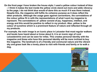 On the front page I have broken the house style; I used a yellow colour instead of blue
– I think it makes the text inside the yellow circle stand out more and adds vibrancy
to the page, I do not think blue would of done this as much if it was there instead.
Despite this, the magazine still fulfils its cohesive purpose as it does reflect the
other products. Although the usage goes against conventions, the connotations of
the colour yellow fit in with the representations of what I want my magazine to
represent. The connotations of yellow consist of joy, happiness, intellect, and
energy and this would be positive to reflect in my product. Also, yellow is the
colour of sunshine which is a prominent feature of nature and reflected through all
my products.
For example, the main image is an iconic place in Leicester that most regular walkers
and locals have heard about or know about it, it is an iconic sign of rural
Leicestershire and can be seen for miles. This creates personal identity with the
magazine and those who have this personal identity will be more inclined to buy
the magazine. The landmark is of a friendly and communal nature and the vibrant
sky and grass look like a lovely place to visit with friends and family or to walk a
dog.
 