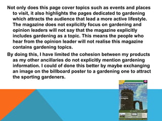 Not only does this page cover topics such as events and places
to visit, it also highlights the pages dedicated to gardening
which attracts the audience that lead a more active lifestyle.
The magazine does not explicitly focus on gardening and
opinion leaders will not say that the magazine explicitly
includes gardening as a topic. This means the people who
hear from the opinion leader will not realise this magazine
contains gardening topics.
By doing this, I have limited the cohesion between my products
as my other ancillaries do not explicitly mention gardening
information. I could of done this better by maybe exchanging
an image on the billboard poster to a gardening one to attract
the sporting gardeners.
 
