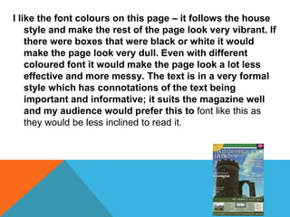 I like the font colours on this page – it follows the house
style and make the rest of the page look very vibrant. If
there were boxes that were black or white it would
make the page look very dull. Even with different
coloured font it would make the page look a lot less
effective and more messy. The text is in a very formal
style which has connotations of the text being
important and informative; it suits the magazine well
and my audience would prefer this to font like this as
they would be less inclined to read it.
 