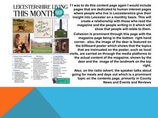 If I was to do this content page again I would include
pages that are dedicated to human interest pages
where people who live in Leicestershire give their
insight into Leicester on a monthly basis. This will
create a relationship with those who read the
magazine and the people writing in it which will
show that people will relate to them.
Cohesion is prominent through this page with the
magazine page being in the bottom right hand
corner, also, the image of the deer is featured on
the billboard poster which shows that the topics
that are insinuated on the poster, such as local
visits, are carried on through the media platforms to
the actual content of the magazine, shown by the
deer and the image of the landmark on the top
right.
Also, on the radio advert, the speaker talks about
going for meals and days out which is a prominent
topic on the contents page, primarily in County
News and Events and Reviews
 
