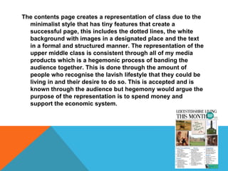 The contents page creates a representation of class due to the
minimalist style that has tiny features that create a
successful page, this includes the dotted lines, the white
background with images in a designated place and the text
in a formal and structured manner. The representation of the
upper middle class is consistent through all of my media
products which is a hegemonic process of banding the
audience together. This is done through the amount of
people who recognise the lavish lifestyle that they could be
living in and their desire to do so. This is accepted and is
known through the audience but hegemony would argue the
purpose of the representation is to spend money and
support the economic system.
 