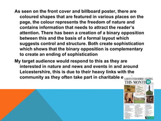 As seen on the front cover and billboard poster, there are
coloured shapes that are featured in various places on the
page, the colour represents the freedom of nature and
contains information that needs to attract the reader’s
attention. There has been a creation of a binary opposition
between this and the basis of a formal layout which
suggests control and structure. Both create sophistication
which shows that the binary opposition is complementary
to create an ending of sophistication
My target audience would respond to this as they are
interested in nature and news and events in and around
Leicestershire, this is due to their heavy links with the
community as they often take part in charitable events
 