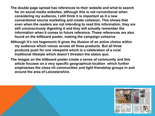 The double page spread has references to their website and what to search
for on social media websites, although this is not conventional when
considering my audience, I still think it is important as it a new
conventional source marketing and create cohesion. This shows that
even when the readers are not intending to read this information, they are
still unconsciously digesting it and they will actually remember the
information when it comes to future reference. These references are also
found on the billboard poster, making the campaign cohesive
Although it’s not hegemonic It gives the illusion of an active choice within
my audience which voices across all three products. But all three
products push for one viewpoint which is a celebration of a rural
traditional lifestyle which doesn’t threaten the status quo.
The images on the billboard poster create a sense of community and this
article focuses on a very specific geographical location which further
emphasises the close nit communities and tight friendship groups in and
around the area of Leicestershire.
 