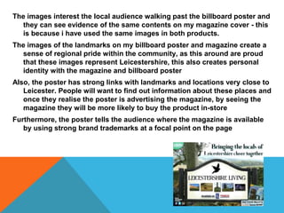 The images interest the local audience walking past the billboard poster and
they can see evidence of the same contents on my magazine cover - this
is because i have used the same images in both products.
The images of the landmarks on my billboard poster and magazine create a
sense of regional pride within the community, as this around are proud
that these images represent Leicestershire, this also creates personal
identity with the magazine and billboard poster
Also, the poster has strong links with landmarks and locations very close to
Leicester. People will want to find out information about these places and
once they realise the poster is advertising the magazine, by seeing the
magazine they will be more likely to buy the product in-store
Furthermore, the poster tells the audience where the magazine is available
by using strong brand trademarks at a focal point on the page
 