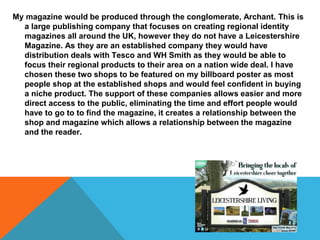 My magazine would be produced through the conglomerate, Archant. This is
a large publishing company that focuses on creating regional identity
magazines all around the UK, however they do not have a Leicestershire
Magazine. As they are an established company they would have
distribution deals with Tesco and WH Smith as they would be able to
focus their regional products to their area on a nation wide deal. I have
chosen these two shops to be featured on my billboard poster as most
people shop at the established shops and would feel confident in buying
a niche product. The support of these companies allows easier and more
direct access to the public, eliminating the time and effort people would
have to go to to find the magazine, it creates a relationship between the
shop and magazine which allows a relationship between the magazine
and the reader.
 