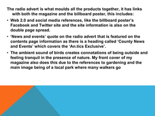 The radio advert is what moulds all the products together, it has links
with both the magazine and the billboard poster, this includes:
• Web 2.0 and social media references, like the billboard poster’s
Facebook and Twitter site and the site information is also on the
double page spread.
• ‘News and events’ quote on the radio advert that is featured on the
contents page information as there is a heading called ‘County News
and Events’ which covers the ‘An.tics Exclusive’.
• The ambient sound of birds creates connotations of being outside and
feeling tranquil in the presence of nature. My front cover of my
magazine also does this due to the references to gardening and the
main image being of a local park where many walkers go
 