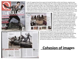 In the ‘Q’ magazine these three aspects all include The Killers as their main feature, using the same
dull, mysterious colours of grey and beige to give off a unique, intriguing atmosphere. The Front cover
is a long shot, showing the singer in an interesting pose. Typically front covers only include one or three
members, therefore by using one, who is always giving straight eye-contact increases the intensity and
draws in the audience. This then varies from the other photographs on the other pages as they use
master shots to show all the band members. They link together by the colours and musky tone, as well
as the defensive poses, making the band appear strong and rebellious. On the contents they have used
                                                        smaller images which gives the audience a
                                                        snippet of the contents within. Typically on the
                                                        contents page they have contrasted the image
                                                        with a black and white one, to make the main one
                                                        stand-out and emphasise who their main focus is.
                                                        All the images are in an outside location which
                                                        creates an individual and adventurous appeal
                                                        about it. To show the band are individual and
                                                        don’t mind perfection they purposely included
                                                        the photographer in the bottom right corner of
                                                        the contents page photograph as this gives
                                                        variation between the other pictures, however
                                                        still strongly links with the unusual style. To
                            reinforce they are the same band, the contents page band member is
                            wearing the same outfit as in the double page spread, purposely showing
                            cohesion and a strong link, putting ease upon the audience. I like the
                            individuality of each of the images and however they show a rebellious
                            stance and atmosphere. This may be hard to replicate/consider, however I
                            will take the moody tone into consideration




                                 Cohesion of images
 
