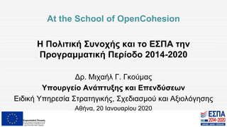 At the School of OpenCohesion
Η Πολιτική Συνοχής και το ΕΣΠΑ την
Προγραμματική Περίοδο 2014-2020
Δρ. Μιχαήλ Γ. Γκούμας
Υπουργείο Ανάπτυξης και Επενδύσεων
Ειδική Υπηρεσία Στρατηγικής, Σχεδιασμού και Αξιολόγησης
Αθήνα, 20 Ιανουαρίου 2020
 