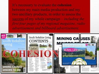 It’s necessary to evaluate the cohesion
between my main media production and my
two ancillary products, in order to assess the
success of my whole campaign – including the
first four pages of my regional magazine, radio
advertisement and billboard advertisement.
 