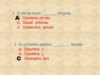 2.  El vino es bueno  ________ me gusta.Concesiva: por esoCausal:  entoncesConsecutiva:  aunqueA3.  Es un hombre atractivo __________ aburrido.Disyuntiva:  oCopulativa:  yAdversativa: peroC