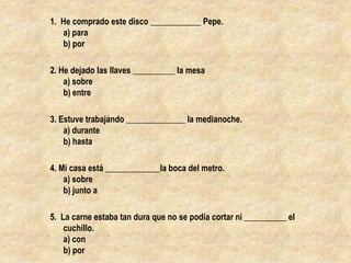 1.  He comprado este disco ____________ Pepe.a) parab) por2. He dejado las llaves __________ la mesaa) sobreb) entre3. Estuve trabajando ______________ la medianoche.a) duranteb) hasta4. Mi casa está _____________la boca del metro.a) sobreb) junto a5.  La carne estaba tan dura que no se podía cortar ni __________ el cuchillo.a) conb) por