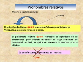 El señor Claudio Huepe, quien se desempeñaba como embajador en Venezuela, presentó su renuncia al cargo.Pronombres relativosObserva el siguiente ejemplo:(el cual)El pronombre relativo quien reproduce el significado de su antecedente, pero además manifiesta el rasgo semántico de humanidad, es decir, se aplica en referencia a personas y no a objetos. La ayuda con quien cuento es  mucha.que