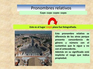 Pronombres relativosCuyo- cuya- cuyos- cuyasEste es el lugar cuya plaza fue fotografiada. Este pronombre relativo se diferencia de los otros porque presenta concordancia de género y número con el sustantivo que le sigue y no con el antecedente.Además en su significado está implícito el rasgo que indica propiedad.