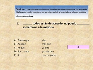 Ejercicios:Estas preguntas contienen un enunciado incompleto seguido de cinco opciones. Elija la opción con los conectores que permiten restituir al enunciado su cohesión sintáctica y coherencia semántica.______ todos están de acuerdo, no puedo ________ someterme a la mayoría.Puesto que		sinoAunque		más queYa que		ya sinoPor cuanto		ya más queSi			,por mi parte,A