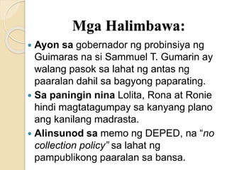 Mga Halimbawa:
 Ayon sa gobernador ng probinsiya ng
Guimaras na si Sammuel T. Gumarin ay
walang pasok sa lahat ng antas ng
paaralan dahil sa bagyong paparating.
 Sa paningin nina Lolita, Rona at Ronie
hindi magtatagumpay sa kanyang plano
ang kanilang madrasta.
 Alinsunod sa memo ng DEPED, na “no
collection policy” sa lahat ng
pampublikong paaralan sa bansa.
 