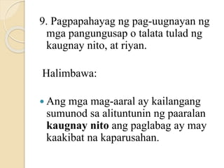 9. Pagpapahayag ng pag-uugnayan ng
mga pangungusap o talata tulad ng
kaugnay nito, at riyan.
Halimbawa:
 Ang mga mag-aaral ay kailangang
sumunod sa alituntunin ng paaralan
kaugnay nito ang paglabag ay may
kaakibat na kaparusahan.
 