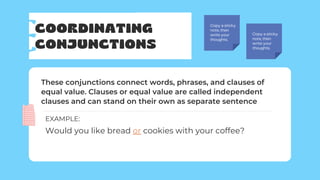 COORDINATING
CONJUNCTIONS
Copy a sticky
note, then
write your
thoughts.
Copy a sticky
note, then
write your
thoughts.
These conjunctions connect words, phrases, and clauses of
equal value. Clauses or equal value are called independent
clauses and can stand on their own as separate sentence
Would you like bread or cookies with your coffee?
EXAMPLE:
 
