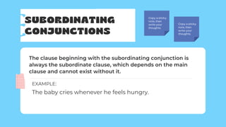 SUBORDINATING
CONJUNCTIONS
Copy a sticky
note, then
write your
thoughts.
Copy a sticky
note, then
write your
thoughts.
The clause beginning with the subordinating conjunction is
always the subordinate clause, which depends on the main
clause and cannot exist without it.
The baby cries whenever he feels hungry.
EXAMPLE:
 