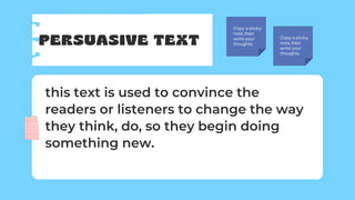 PERSUASIVE TEXT
Copy a sticky
note, then
write your
thoughts.
Copy a sticky
note, then
write your
thoughts.
this text is used to convince the
readers or listeners to change the way
they think, do, so they begin doing
something new.
 