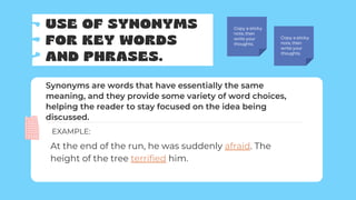 USE OF SYNONYMS
FOR KEY WORDS
AND PHRASES.
Copy a sticky
note, then
write your
thoughts.
Copy a sticky
note, then
write your
thoughts.
Synonyms are words that have essentially the same
meaning, and they provide some variety of word choices,
helping the reader to stay focused on the idea being
discussed.
At the end of the run, he was suddenly afraid. The
height of the tree terrified him.
EXAMPLE:
 