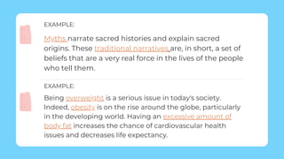 Being overweight is a serious issue in today's society.
Indeed, obesity is on the rise around the globe, particularly
in the developing world. Having an excessive amount of
body fat increases the chance of cardiovascular health
issues and decreases life expectancy.
EXAMPLE:
Myths narrate sacred histories and explain sacred
origins. These traditional narratives are, in short, a set of
beliefs that are a very real force in the lives of the people
who tell them.
EXAMPLE:
 