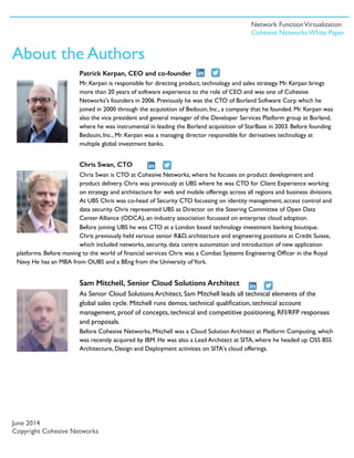 Patrick Kerpan, CEO and co-founder
Mr. Kerpan is responsible for directing product, technology and sales strategy. Mr. Kerpan brings
more than 20 years of software experience to the role of CEO and was one of Cohesive
Networks's founders in 2006. Previously he was the CTO of Borland Software Corp which he
joined in 2000 through the acquisition of Bedouin, Inc., a company that he founded. Mr. Kerpan was
also the vice president and general manager of the Developer Services Platform group at Borland,
where he was instrumental in leading the Borland acquisition of StarBase in 2003. Before founding
Bedouin, Inc., Mr. Kerpan was a managing director responsible for derivatives technology at
multiple global investment banks. 
Chris Swan, CTO
Chris Swan is CTO at Cohesive Networks, where he focuses on product development and
product delivery. Chris was previously at UBS where he was CTO for Client Experience working
on strategy and architecture for web and mobile offerings across all regions and business divisions.
At UBS Chris was co-head of Security CTO focussing on identity management, access control and
data security. Chris represented UBS as Director on the Steering Committee of Open Data
Center Alliance (ODCA), an industry association focussed on enterprise cloud adoption.
Before joining UBS he was CTO at a London based technology investment banking boutique.
Chris previously held various senior R&D, architecture and engineering positions at Credit Suisse,
which included networks, security, data centre automation and introduction of new application
platforms. Before moving to the world of ﬁnancial services Chris was a Combat Systems Engineering Ofﬁcer in the Royal
Navy. He has an MBA from OUBS and a BEng from the University ofYork.
Sam Mitchell, Senior Cloud Solutions Architect
As Senior Cloud Solutions Architect, Sam Mitchell leads all technical elements of the
global sales cycle. Mitchell runs demos, technical qualiﬁcation, technical account
management, proof of concepts, technical and competitive positioning, RFI/RFP responses
and proposals.
Before Cohesive Networks, Mitchell was a Cloud Solution Architect at Platform Computing, which
was recently acquired by IBM. He was also a Lead Architect at SITA, where he headed up OSS BSS
Architecture, Design and Deployment activities on SITA's cloud offerings.
June 2014
Copyright Cohesive Networks
About the Authors
Network FunctionVirtualization
Cohesive Networks White Paper
 
