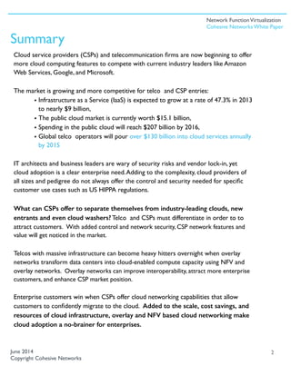 Cloud service providers (CSPs) and telecommunication ﬁrms are now beginning to offer
more cloud computing features to compete with current industry leaders like Amazon
Web Services, Google, and Microsoft.
The market is growing and more competitive for telco and CSP entries:
• Infrastructure as a Service (IaaS) is expected to grow at a rate of 47.3% in 2013
to nearly $9 billion,
• The public cloud market is currently worth $15.1 billion,
• Spending in the public cloud will reach $207 billion by 2016,
• Global telco operators will pour over $130 billion into cloud services annually
by 2015
IT architects and business leaders are wary of security risks and vendor lock-in, yet
cloud adoption is a clear enterprise need.Adding to the complexity, cloud providers of
all sizes and pedigree do not always offer the control and security needed for speciﬁc
customer use cases such as US HIPPA regulations.
What can CSPs offer to separate themselves from industry-leading clouds, new
entrants and even cloud washers? Telco and CSPs must differentiate in order to to
attract customers. With added control and network security, CSP network features and
value will get noticed in the market.
Telcos with massive infrastructure can become heavy hitters overnight when overlay
networks transform data centers into cloud-enabled compute capacity using NFV and
overlay networks. Overlay networks can improve interoperability, attract more enterprise
customers, and enhance CSP market position.
Enterprise customers win when CSPs offer cloud networking capabilities that allow
customers to conﬁdently migrate to the cloud. Added to the scale, cost savings, and
resources of cloud infrastructure, overlay and NFV based cloud networking make
cloud adoption a no-brainer for enterprises.
2June 2014
Copyright Cohesive Networks
Summary
Network FunctionVirtualization
Cohesive Networks White Paper
 