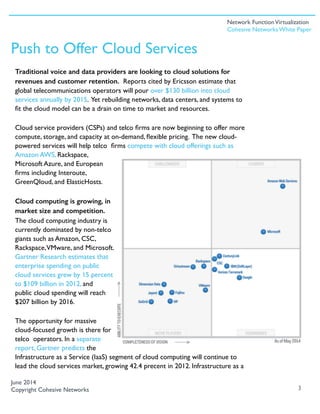 Traditional voice and data providers are looking to cloud solutions for
revenues and customer retention. Reports cited by Ericsson estimate that
global telecommunications operators will pour over $130 billion into cloud
services annually by 2015. Yet rebuilding networks, data centers, and systems to
ﬁt the cloud model can be a drain on time to market and resources.
Cloud service providers (CSPs) and telco ﬁrms are now beginning to offer more
compute, storage, and capacity at on-demand, ﬂexible pricing. The new cloud-
powered services will help telco ﬁrms compete with cloud offerings such as
Amazon AWS, Rackspace,
Microsoft Azure, and European
ﬁrms including Interoute,
GreenQloud, and ElasticHosts.
Cloud computing is growing, in
market size and competition.
The cloud computing industry is
currently dominated by non-telco
giants such as Amazon, CSC,
Rackspace,VMware, and Microsoft.
Gartner Research estimates that
enterprise spending on public
cloud services grew by 15 percent
to $109 billion in 2012, and
public cloud spending will reach
$207 billion by 2016.
The opportunity for massive
cloud-focused growth is there for
telco operators. In a separate
report, Gartner predicts the
Infrastructure as a Service (IaaS) segment of cloud computing will continue to
lead the cloud services market, growing 42.4 precent in 2012. Infrastructure as a
3
Push to Offer Cloud Services
June 2014
Copyright Cohesive Networks
Network FunctionVirtualization
Cohesive Networks White Paper
 