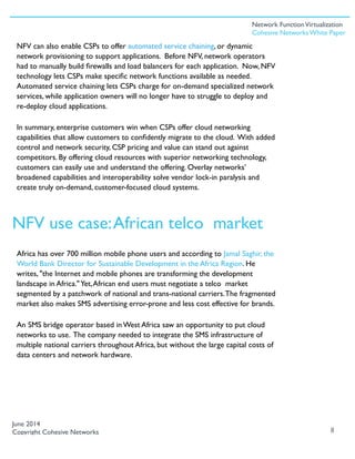 NFV can also enable CSPs to offer automated service chaining, or dynamic
network provisioning to support applications. Before NFV, network operators
had to manually build ﬁrewalls and load balancers for each application. Now, NFV
technology lets CSPs make speciﬁc network functions available as needed.
Automated service chaining lets CSPs charge for on-demand specialized network
services, while application owners will no longer have to struggle to deploy and
re-deploy cloud applications.
In summary, enterprise customers win when CSPs offer cloud networking
capabilities that allow customers to conﬁdently migrate to the cloud. With added
control and network security, CSP pricing and value can stand out against
competitors. By offering cloud resources with superior networking technology,
customers can easily use and understand the offering. Overlay networks’
broadened capabilities and interoperability solve vendor lock-in paralysis and
create truly on-demand, customer-focused cloud systems.
Africa has over 700 million mobile phone users and according to Jamal Saghir, the
World Bank Director for Sustainable Development in the Africa Region. He
writes, "the Internet and mobile phones are transforming the development
landscape in Africa."Yet,African end users must negotiate a telco market
segmented by a patchwork of national and trans-national carriers.The fragmented
market also makes SMS advertising error-prone and less cost effective for brands.
An SMS bridge operator based in West Africa saw an opportunity to put cloud
networks to use. The company needed to integrate the SMS infrastructure of
multiple national carriers throughout Africa, but without the large capital costs of
data centers and network hardware.
8
June 2014
Copyright Cohesive Networks
NFV use case:African telco market
Network FunctionVirtualization
Cohesive Networks White Paper
 