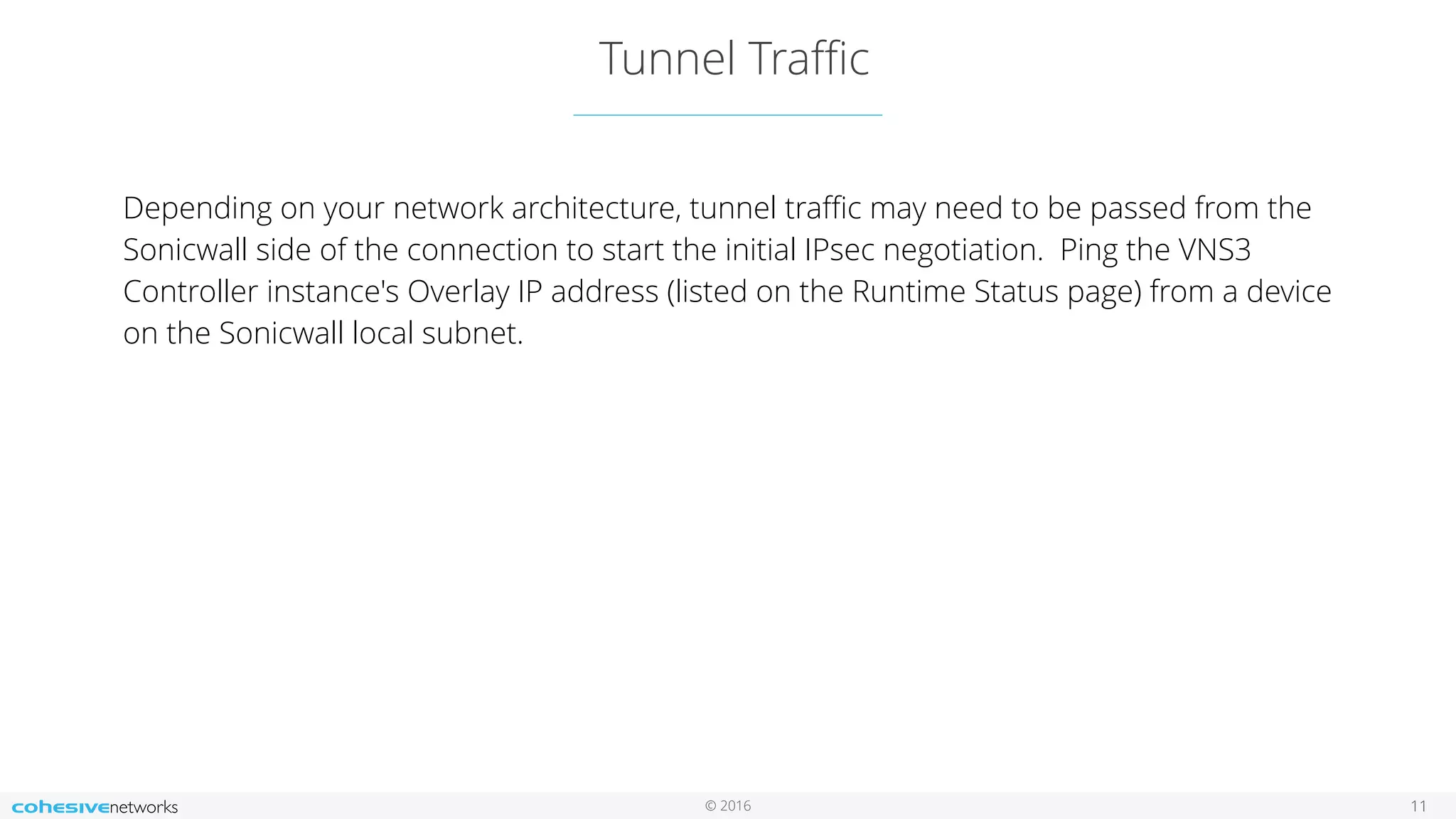 © 2016
Tunnel Traﬃc
11
Depending on your network architecture, tunnel traﬃc may need to be passed from the
Sonicwall side of the connection to start the initial IPsec negotiation. Ping the VNS3
Controller instance's Overlay IP address (listed on the Runtime Status page) from a device
on the Sonicwall local subnet.
 
