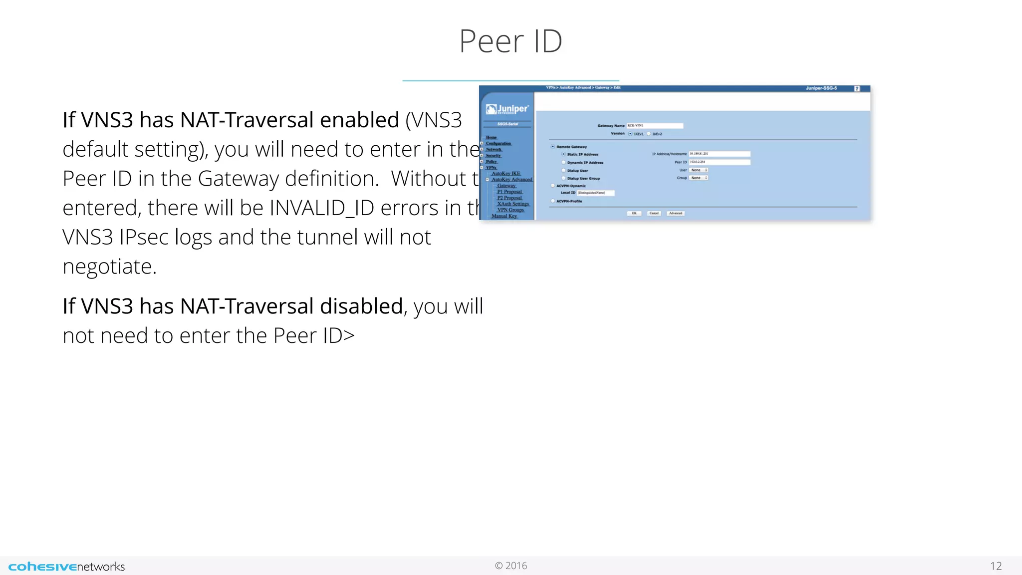 © 2016
Peer ID
12
If VNS3 has NAT-Traversal enabled (VNS3
default setting), you will need to enter in the
Peer ID in the Gateway deﬁnition. Without this
entered, there will be INVALID_ID errors in the
VNS3 IPsec logs and the tunnel will not
negotiate.
If VNS3 has NAT-Traversal disabled, you will
not need to enter the Peer ID>
 