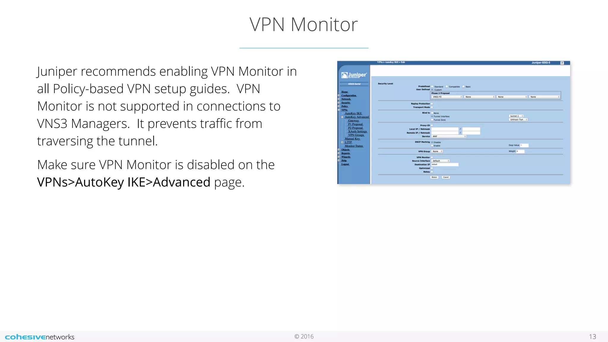 © 2016
VPN Monitor
13
Juniper recommends enabling VPN Monitor in
all Policy-based VPN setup guides. VPN
Monitor is not supported in connections to
VNS3 Managers. It prevents traﬃc from
traversing the tunnel.
Make sure VPN Monitor is disabled on the
VPNs>AutoKey IKE>Advanced page.
 